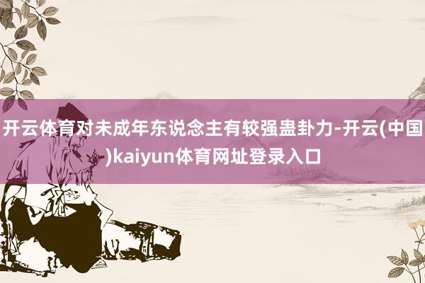开云体育对未成年东说念主有较强蛊卦力-开云(中国)kaiyun体育网址登录入口