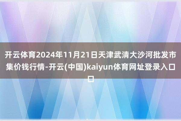 开云体育2024年11月21日天津武清大沙河批发市集价钱行情-开云(中国)kaiyun体育网址登录入口