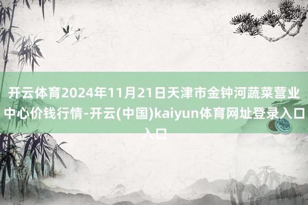 开云体育2024年11月21日天津市金钟河蔬菜营业中心价钱行情-开云(中国)kaiyun体育网址登录入口