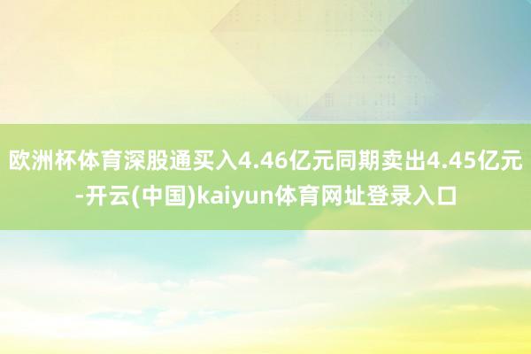 欧洲杯体育深股通买入4.46亿元同期卖出4.45亿元-开云(中国)kaiyun体育网址登录入口