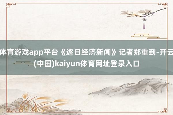 体育游戏app平台《逐日经济新闻》记者郑重到-开云(中国)kaiyun体育网址登录入口