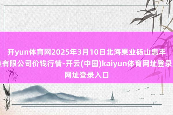 开yun体育网2025年3月10日北海果业砀山惠丰市集有限公司价钱行情-开云(中国)kaiyun体育网址登录入口