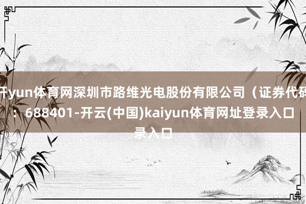 开yun体育网深圳市路维光电股份有限公司（证券代码：688401-开云(中国)kaiyun体育网址登录入口