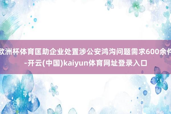 欧洲杯体育匡助企业处置涉公安鸿沟问题需求600余件-开云(中国)kaiyun体育网址登录入口