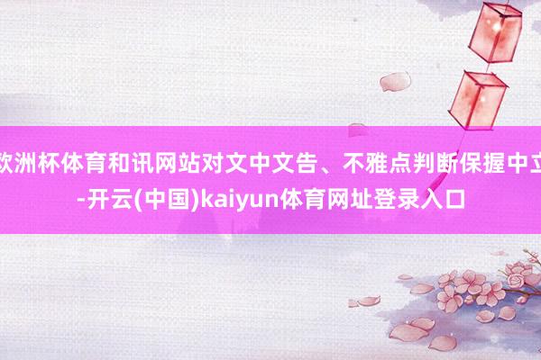 欧洲杯体育和讯网站对文中文告、不雅点判断保握中立-开云(中国)kaiyun体育网址登录入口