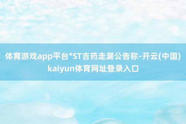 体育游戏app平台*ST吉药走漏公告称-开云(中国)kaiyun体育网址登录入口