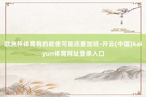 欧洲杯体育有的致使可能还要加班-开云(中国)kaiyun体育网址登录入口