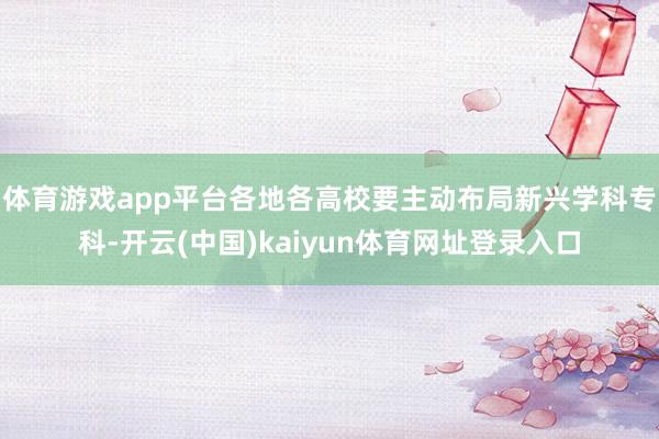 体育游戏app平台各地各高校要主动布局新兴学科专科-开云(中国)kaiyun体育网址登录入口