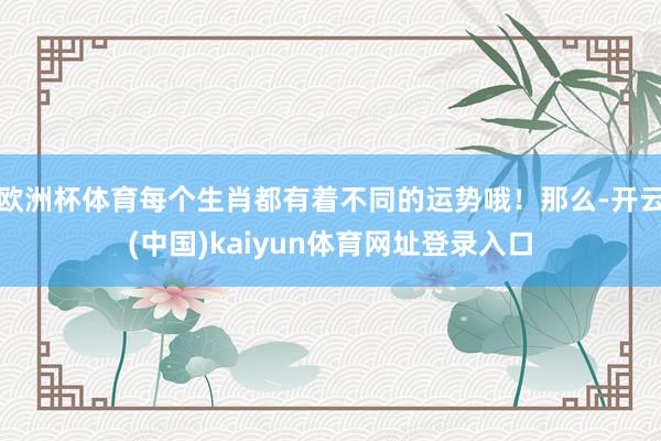 欧洲杯体育每个生肖都有着不同的运势哦！那么-开云(中国)kaiyun体育网址登录入口