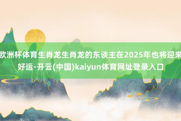 欧洲杯体育生肖龙生肖龙的东谈主在2025年也将迎来好运-开云(中国)kaiyun体育网址登录入口