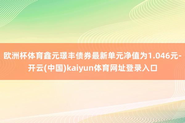 欧洲杯体育鑫元璟丰债券最新单元净值为1.046元-开云(中国)kaiyun体育网址登录入口