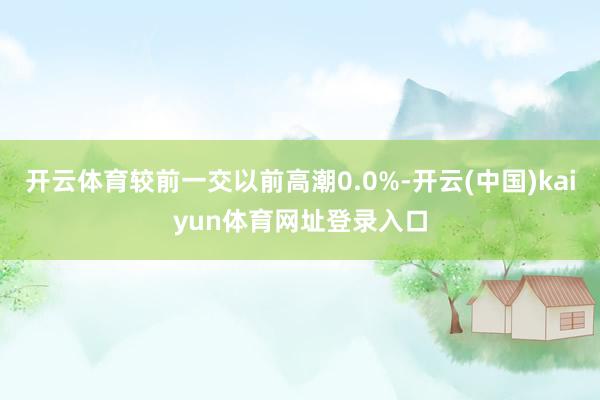 开云体育较前一交以前高潮0.0%-开云(中国)kaiyun体育网址登录入口