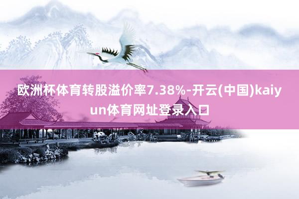欧洲杯体育转股溢价率7.38%-开云(中国)kaiyun体育网址登录入口