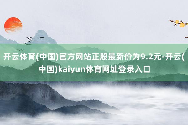 开云体育(中国)官方网站正股最新价为9.2元-开云(中国)kaiyun体育网址登录入口