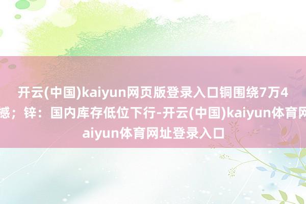 开云(中国)kaiyun网页版登录入口铜围绕7万4关隘窄幅震撼；锌：国内库存低位下行-开云(中国)kaiyun体育网址登录入口