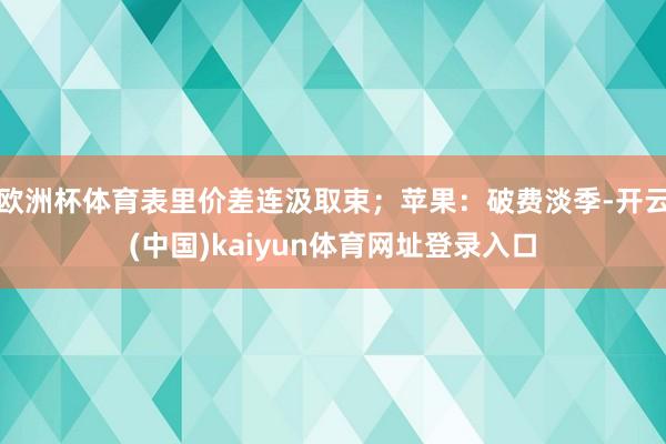 欧洲杯体育表里价差连汲取束；苹果：破费淡季-开云(中国)kaiyun体育网址登录入口