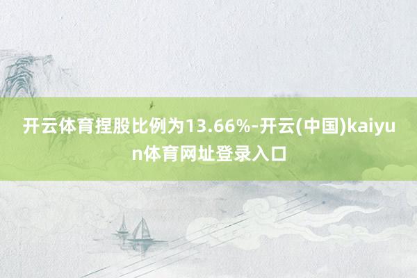 开云体育捏股比例为13.66%-开云(中国)kaiyun体育网址登录入口