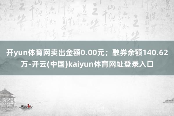 开yun体育网卖出金额0.00元；融券余额140.62万-开云(中国)kaiyun体育网址登录入口