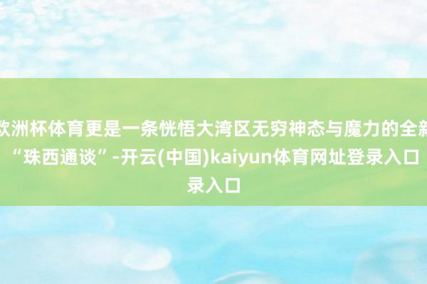 欧洲杯体育更是一条恍悟大湾区无穷神态与魔力的全新“珠西通谈”-开云(中国)kaiyun体育网址登录入口