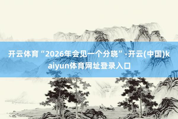 开云体育　　“2026年会见一个分晓”-开云(中国)kaiyun体育网址登录入口