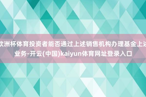 欧洲杯体育投资者能否通过上述销售机构办理基金上述业务-开云(中国)kaiyun体育网址登录入口