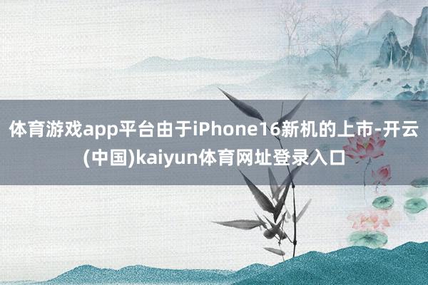 体育游戏app平台由于iPhone16新机的上市-开云(中国)kaiyun体育网址登录入口
