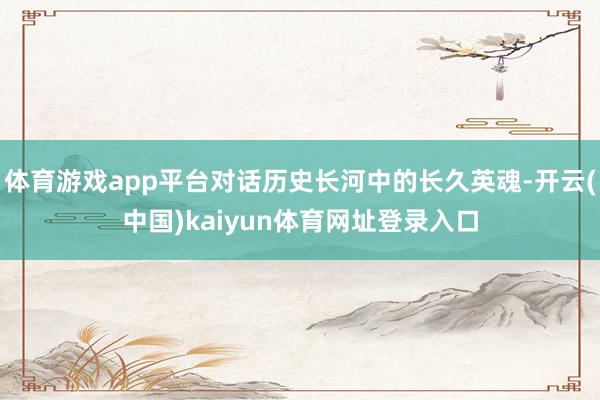 体育游戏app平台对话历史长河中的长久英魂-开云(中国)kaiyun体育网址登录入口