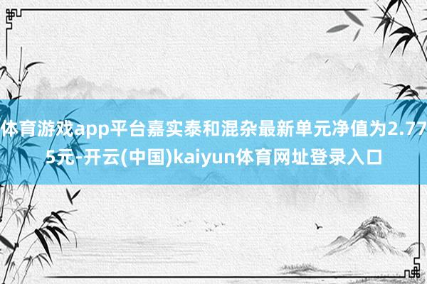 体育游戏app平台嘉实泰和混杂最新单元净值为2.775元-开云(中国)kaiyun体育网址登录入口