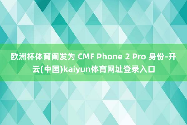 欧洲杯体育阐发为 CMF Phone 2 Pro 身份-开云(中国)kaiyun体育网址登录入口