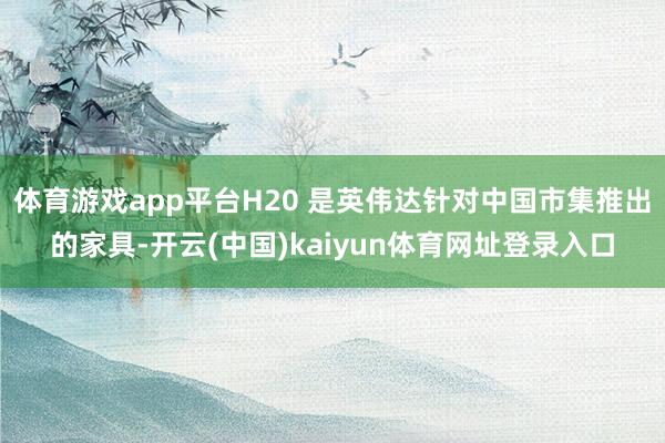 体育游戏app平台H20 是英伟达针对中国市集推出的家具-开云(中国)kaiyun体育网址登录入口
