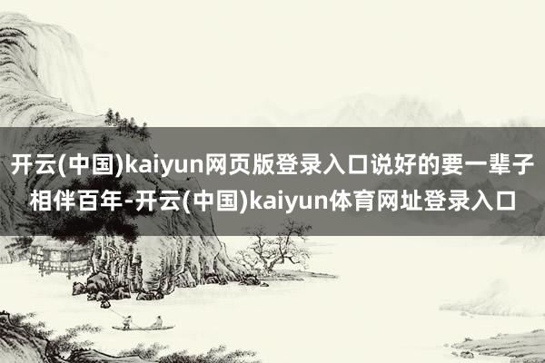 开云(中国)kaiyun网页版登录入口说好的要一辈子相伴百年-开云(中国)kaiyun体育网址登录入口