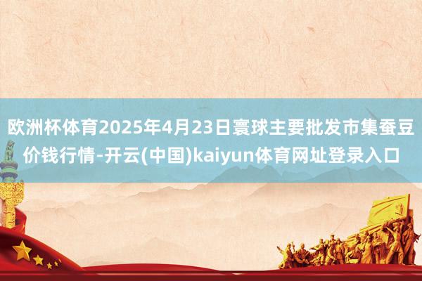 欧洲杯体育2025年4月23日寰球主要批发市集蚕豆价钱行情-开云(中国)kaiyun体育网址登录入口