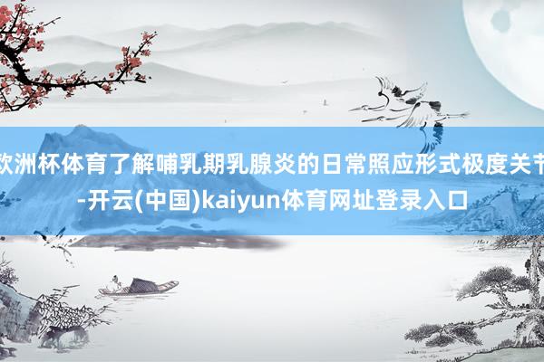 欧洲杯体育了解哺乳期乳腺炎的日常照应形式极度关节-开云(中国)kaiyun体育网址登录入口