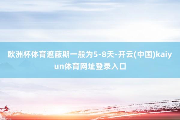 欧洲杯体育遮蔽期一般为5-8天-开云(中国)kaiyun体育网址登录入口
