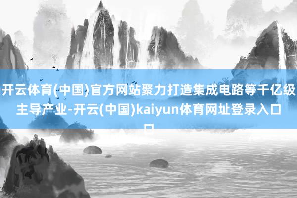 开云体育(中国)官方网站聚力打造集成电路等千亿级主导产业-开云(中国)kaiyun体育网址登录入口