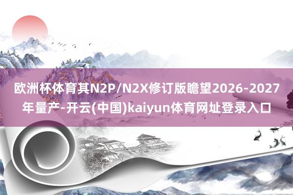 欧洲杯体育其N2P/N2X修订版瞻望2026-2027年量产-开云(中国)kaiyun体育网址登录入口