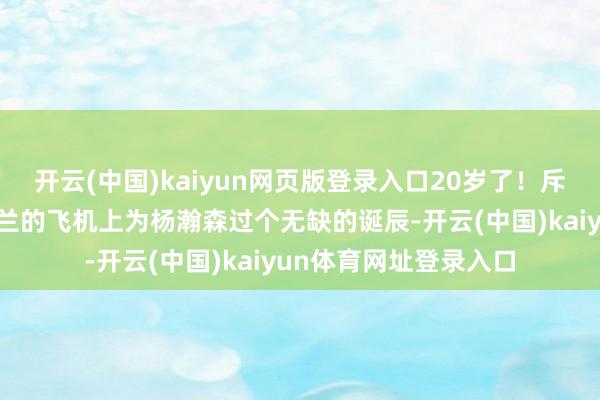 开云(中国)kaiyun网页版登录入口20岁了！斥地者官方：在去波特兰的飞机上为杨瀚森过个无缺的诞辰-开云(中国)kaiyun体育网址登录入口