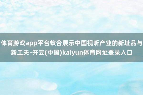 体育游戏app平台蚁合展示中国视听产业的新址品与新工夫-开云(中国)kaiyun体育网址登录入口