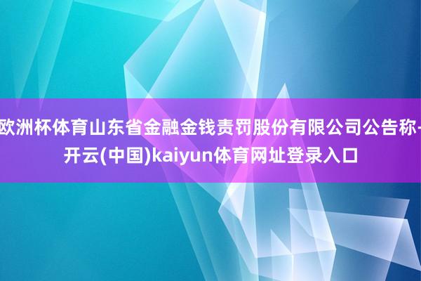 欧洲杯体育山东省金融金钱责罚股份有限公司公告称-开云(中国)kaiyun体育网址登录入口