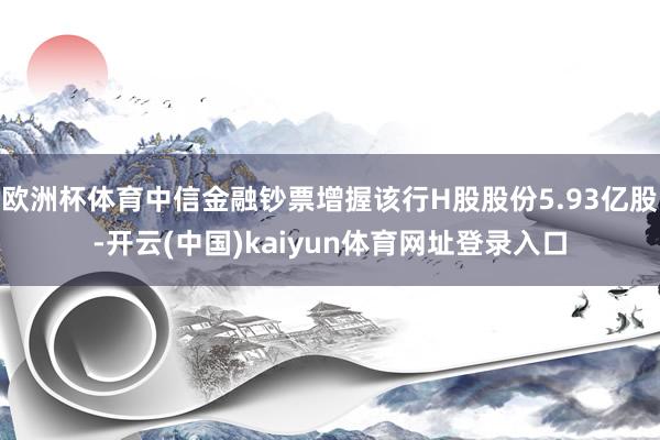欧洲杯体育中信金融钞票增握该行H股股份5.93亿股-开云(中国)kaiyun体育网址登录入口