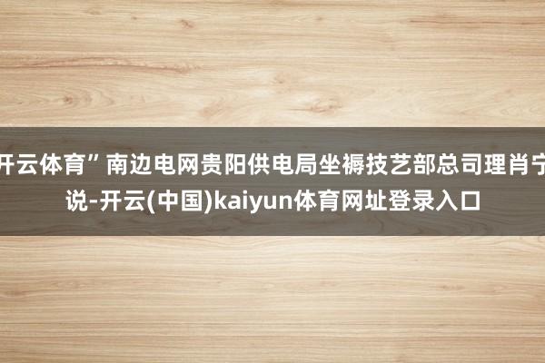 开云体育”南边电网贵阳供电局坐褥技艺部总司理肖宁说-开云(中国)kaiyun体育网址登录入口