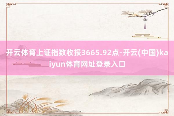 开云体育上证指数收报3665.92点-开云(中国)kaiyun体育网址登录入口