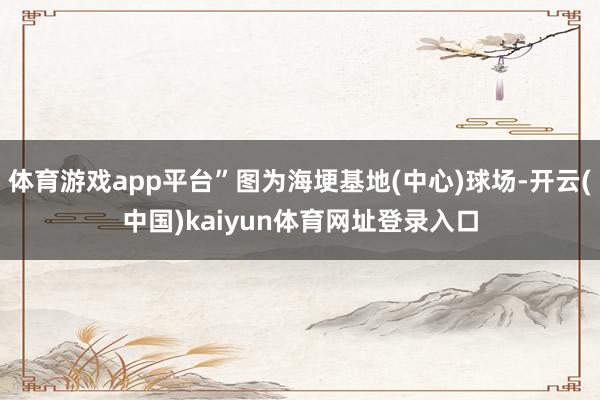 体育游戏app平台”图为海埂基地(中心)球场-开云(中国)kaiyun体育网址登录入口