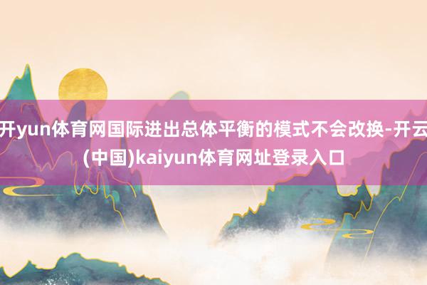开yun体育网国际进出总体平衡的模式不会改换-开云(中国)kaiyun体育网址登录入口