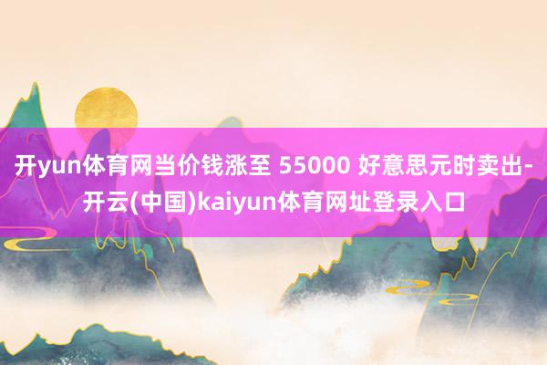 开yun体育网当价钱涨至 55000 好意思元时卖出-开云(中国)kaiyun体育网址登录入口