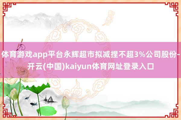 体育游戏app平台永辉超市拟减捏不超3%公司股份-开云(中国)kaiyun体育网址登录入口
