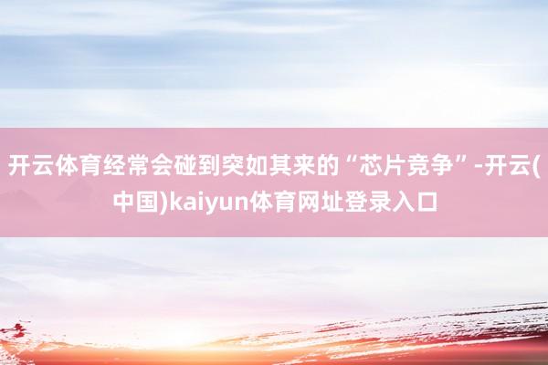 开云体育经常会碰到突如其来的“芯片竞争”-开云(中国)kaiyun体育网址登录入口