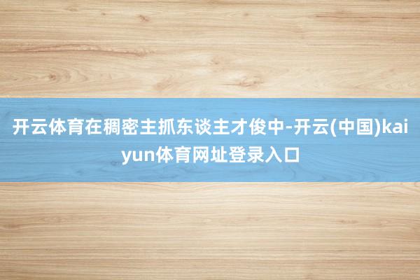 开云体育在稠密主抓东谈主才俊中-开云(中国)kaiyun体育网址登录入口