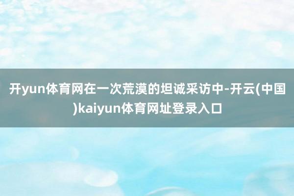开yun体育网　　在一次荒漠的坦诚采访中-开云(中国)kaiyun体育网址登录入口
