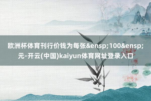 欧洲杯体育刊行价钱为每张&ensp;100&ensp;元-开云(中国)kaiyun体育网址登录入口
